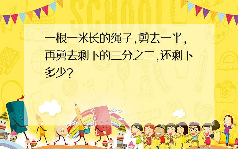 一根一米长的绳子,剪去一半,再剪去剩下的三分之二,还剩下多少?