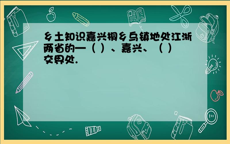 乡土知识嘉兴桐乡乌镇地处江浙两省的—（ ）、嘉兴、（ ）交界处.