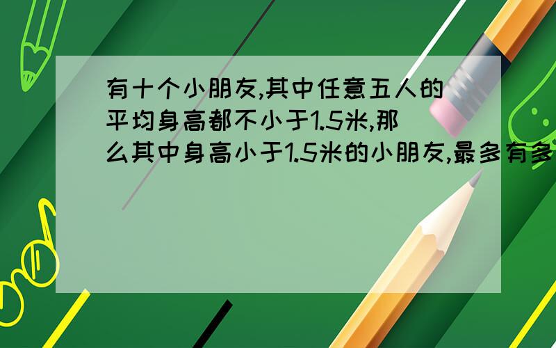 有十个小朋友,其中任意五人的平均身高都不小于1.5米,那么其中身高小于1.5米的小朋友,最多有多少个?