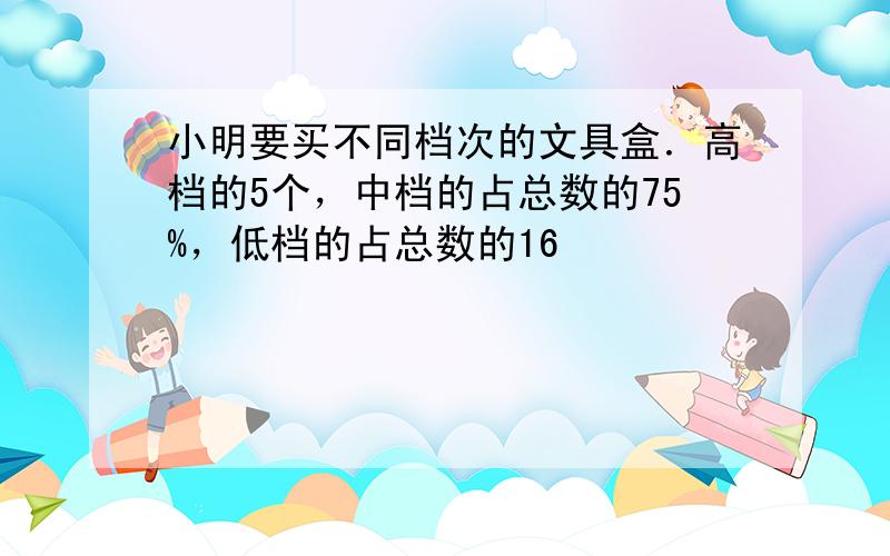 小明要买不同档次的文具盒．高档的5个，中档的占总数的75%，低档的占总数的16