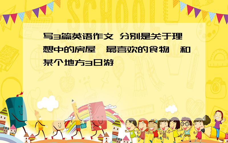 写3篇英语作文 分别是关于理想中的房屋,最喜欢的食物,和某个地方3日游