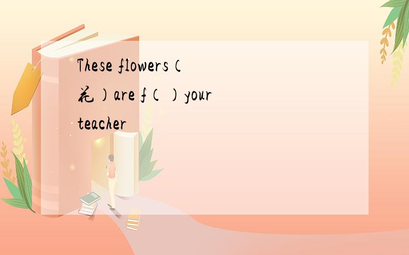 These flowers（花）are f（）your teacher