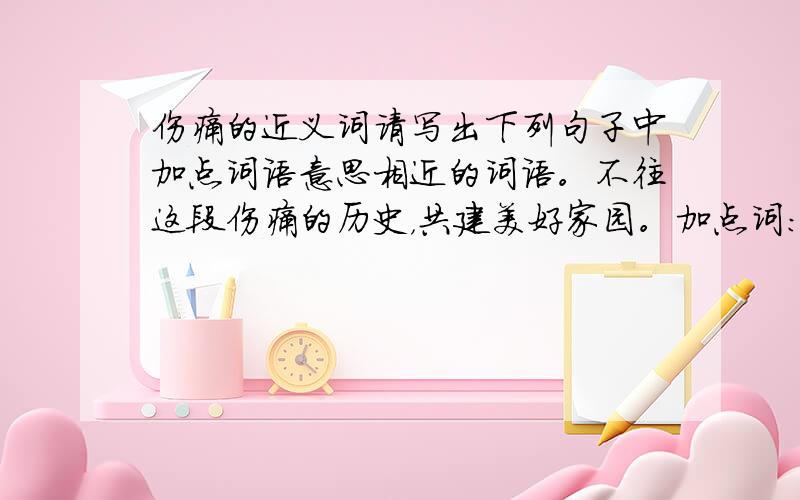 伤痛的近义词请写出下列句子中加点词语意思相近的词语。不往这段伤痛的历史，共建美好家园。加点词：伤痛