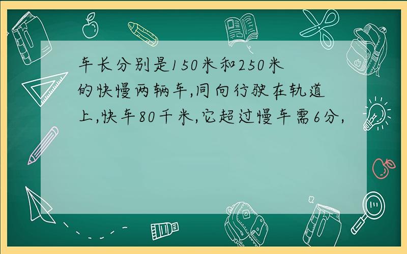 车长分别是150米和250米的快慢两辆车,同向行驶在轨道上,快车80千米,它超过慢车需6分,