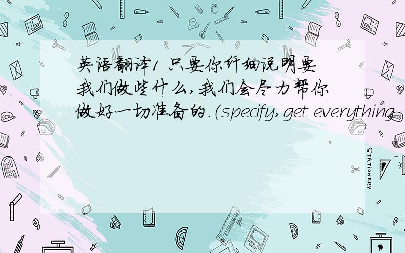 英语翻译1 只要你纤细说明要我们做些什么,我们会尽力帮你做好一切准备的.（specify,get everything