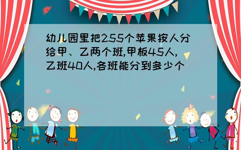 幼儿园里把255个苹果按人分给甲、乙两个班,甲板45人,乙班40人,各班能分到多少个