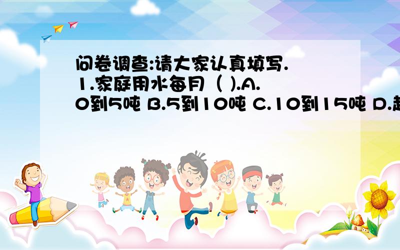 问卷调查:请大家认真填写. 1.家庭用水每月（ ).A.0到5吨 B.5到10吨 C.10到15吨 D.超过15吨