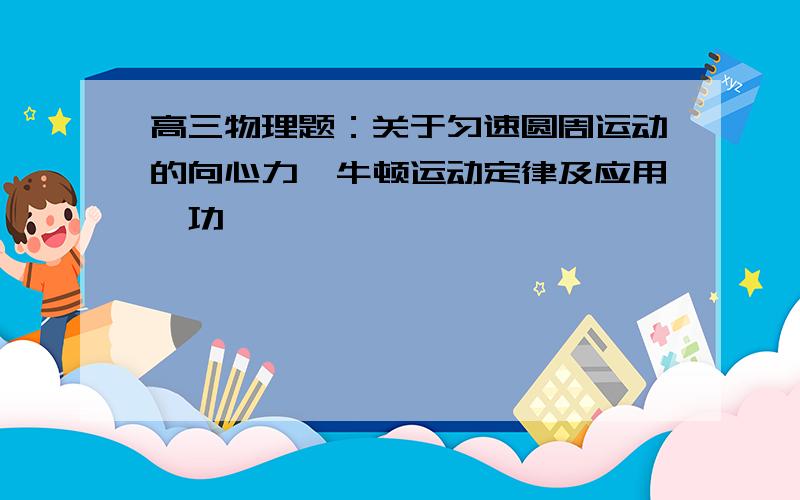 高三物理题：关于匀速圆周运动的向心力,牛顿运动定律及应用,功