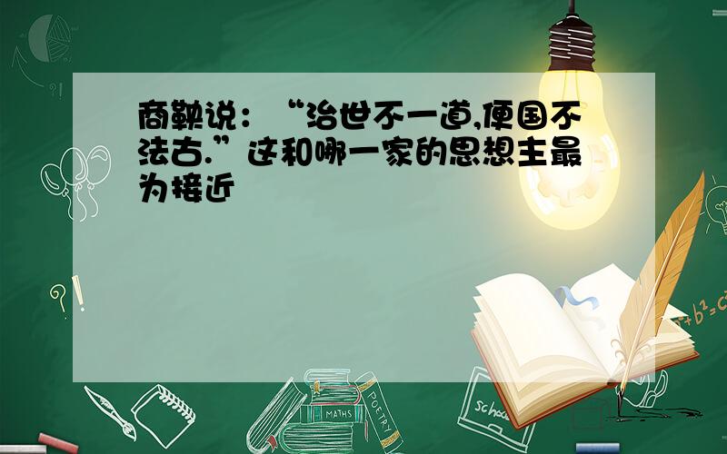 商鞅说：“治世不一道,便国不法古.”这和哪一家的思想主最为接近