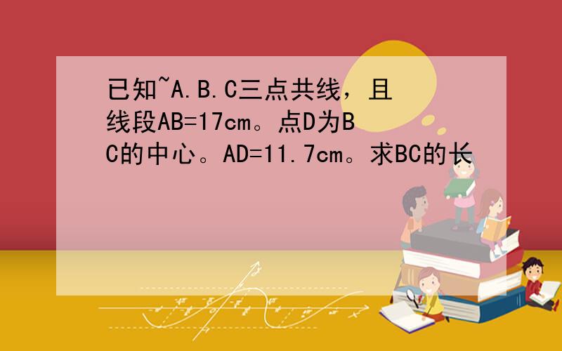 已知~A.B.C三点共线，且线段AB=17cm。点D为BC的中心。AD=11.7cm。求BC的长