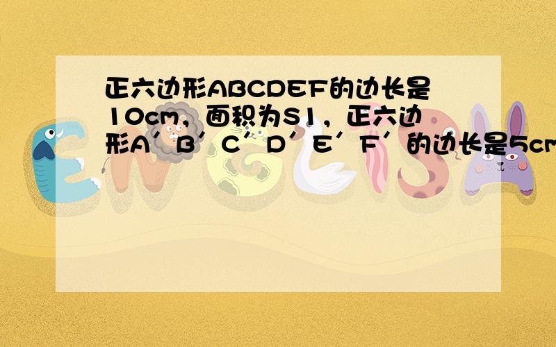 正六边形ABCDEF的边长是10cm，面积为S1，正六边形A′B′C′D′E′F′的边长是5cm，面积为S2，则S