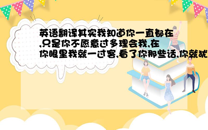 英语翻译其实我知道你一直都在,只是你不愿意过多理会我,在你眼里我就一过客,看了你那些话,你就犹如神仙,我感觉我们就不是一