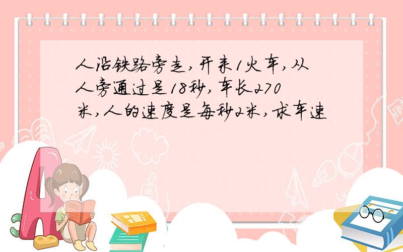 人沿铁路旁走,开来1火车,从人旁通过是18秒,车长270米,人的速度是每秒2米,求车速