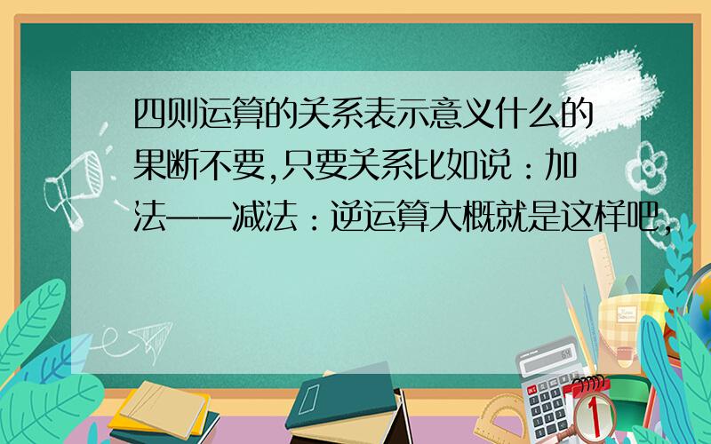 四则运算的关系表示意义什么的果断不要,只要关系比如说：加法——减法：逆运算大概就是这样吧,