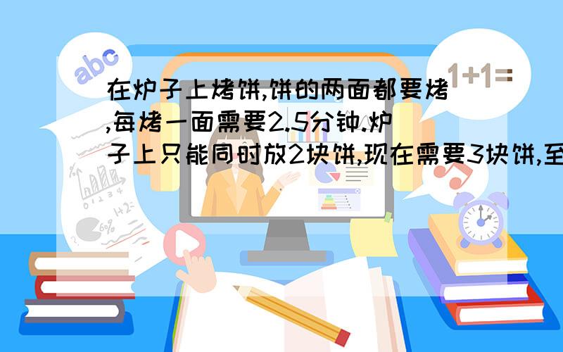 在炉子上烤饼,饼的两面都要烤,每烤一面需要2.5分钟.炉子上只能同时放2块饼,现在需要3块饼,至少需要几