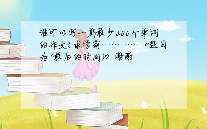 谁可以写一篇最少200个单词的作文？求学霸…………《题目为（最后的时间）》谢谢