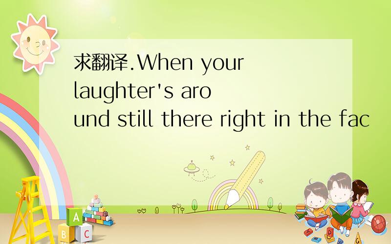 求翻译.When your laughter's around still there right in the fac