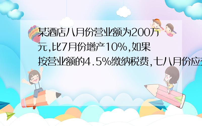 某酒店八月份营业额为200万元,比7月份增产10%,如果按营业额的4.5%缴纳税费,七八月份应交税款多少万元?