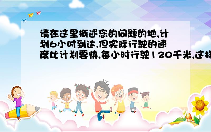 请在这里概述您的问题的地,计划6小时到达,但实际行驶的速度比计划要快,每小时行驶120千米,这样到达目