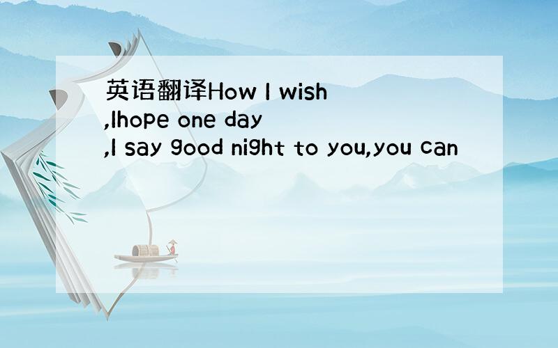 英语翻译How I wish,Ihope one day,I say good night to you,you can