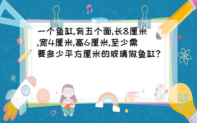 一个鱼缸,有五个面,长8厘米,宽4厘米,高6厘米,至少需要多少平方厘米的玻璃做鱼缸?