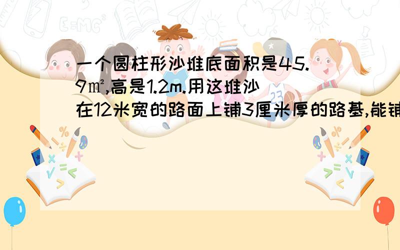 一个圆柱形沙堆底面积是45.9㎡,高是1.2m.用这堆沙在12米宽的路面上铺3厘米厚的路基,能铺多少米?