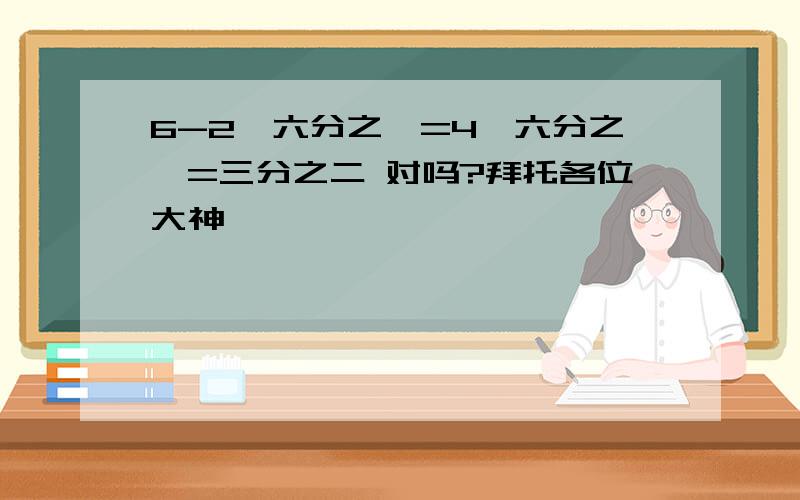 6-2×六分之一=4×六分之一=三分之二 对吗?拜托各位大神