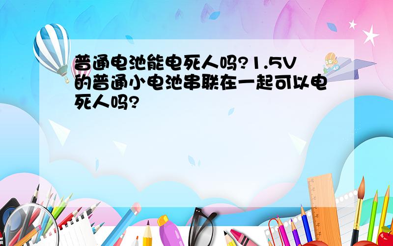 普通电池能电死人吗?1.5V的普通小电池串联在一起可以电死人吗?