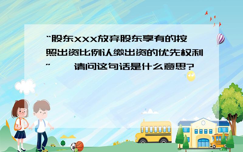 “股东XXX放弃股东享有的按照出资比例认缴出资的优先权利”——请问这句话是什么意思?