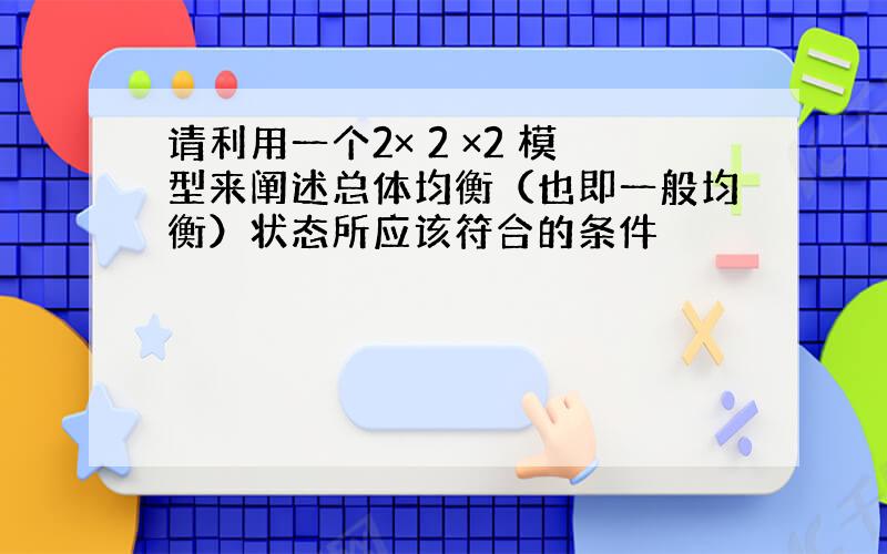 请利用一个2× 2 ×2 模型来阐述总体均衡（也即一般均衡）状态所应该符合的条件