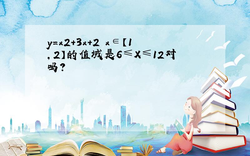 y=x2+3x+2 x∈【1,2】的值域是6≤X≤12对吗?