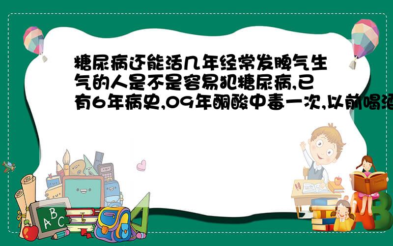 糖尿病还能活几年经常发脾气生气的人是不是容易犯糖尿病,已有6年病史,09年酮酸中毒一次,以前喝酒现在戒了,抽烟会影响病发