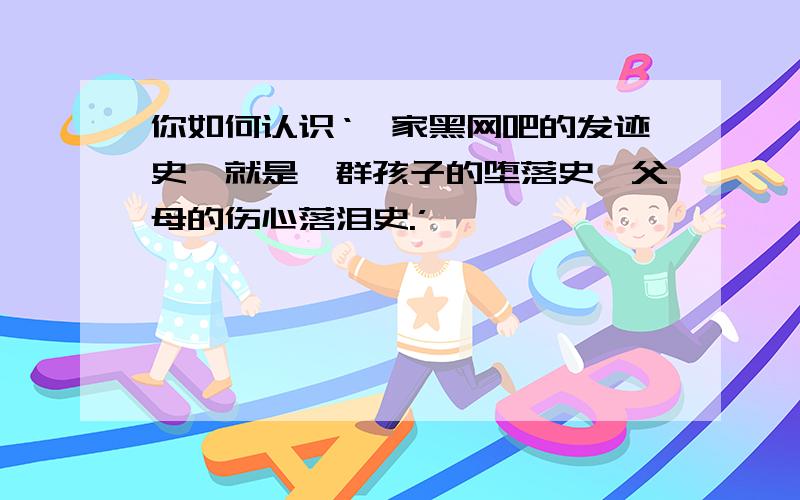 你如何认识‘一家黑网吧的发迹史,就是一群孩子的堕落史,父母的伤心落泪史.’