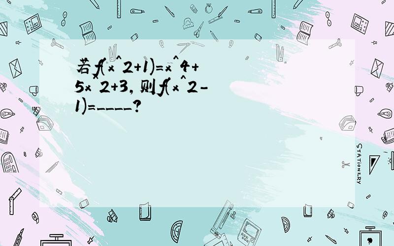 若f(x^2+1)=x^4+5x^2+3,则f(x^2-1)=____?