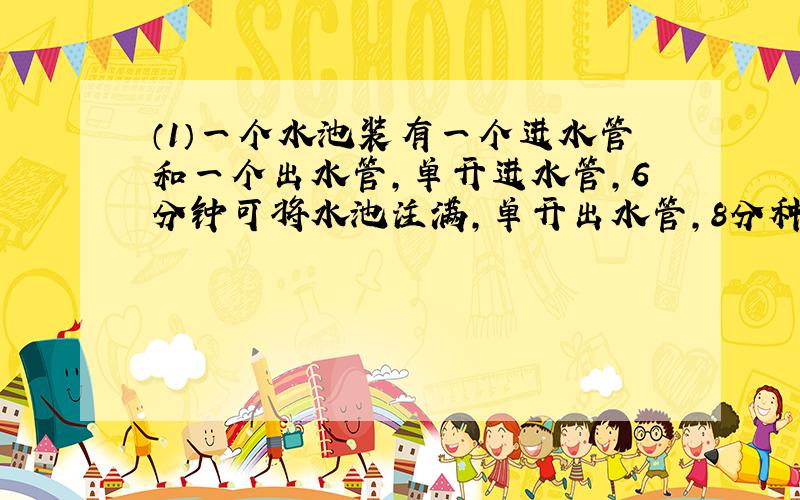 （1）一个水池装有一个进水管和一个出水管,单开进水管,6分钟可将水池注满,单开出水管,8分种可将
