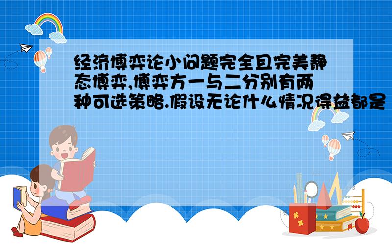 经济博弈论小问题完全且完美静态博弈,博弈方一与二分别有两种可选策略.假设无论什么情况得益都是（a,a）,问：这个模型有帕