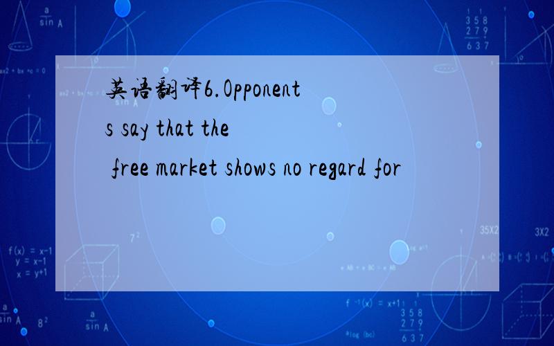 英语翻译6.Opponents say that the free market shows no regard for