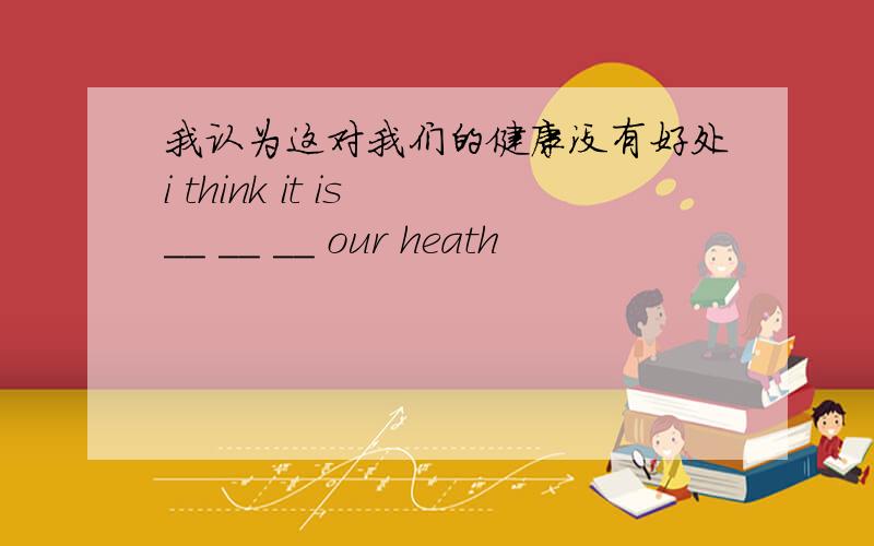 我认为这对我们的健康没有好处i think it is __ __ __ our heath