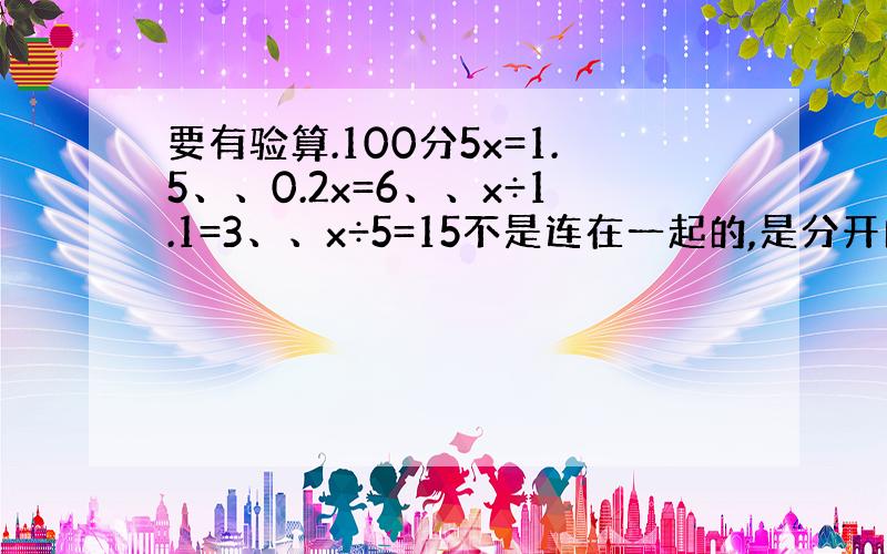 要有验算.100分5x=1.5、、0.2x=6、、x÷1.1=3、、x÷5=15不是连在一起的,是分开的.附上验算、用小