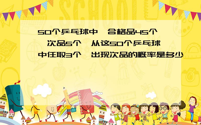 50个乒乓球中,合格品45个,次品5个,从这50个乒乓球中任取3个,出现次品的概率是多少