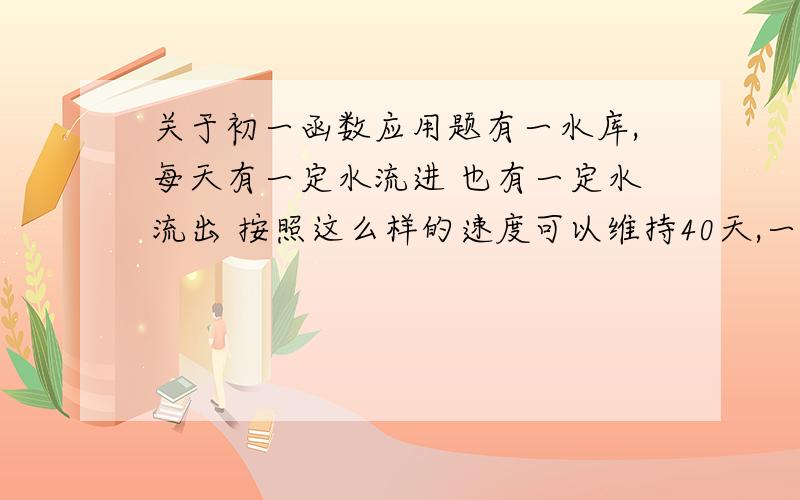 关于初一函数应用题有一水库,每天有一定水流进 也有一定水流出 按照这么样的速度可以维持40天,一天水暴涨,流进比以往多出