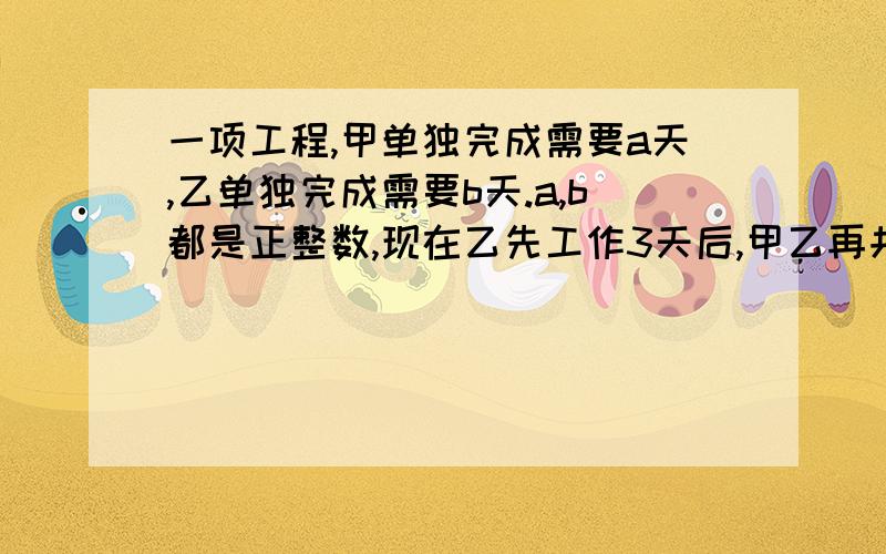 一项工程,甲单独完成需要a天,乙单独完成需要b天.a,b都是正整数,现在乙先工作3天后,甲乙再共同工作1天