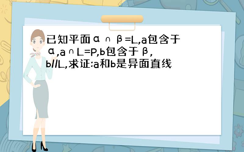 已知平面α∩β=L,a包含于α,a∩L=P,b包含于β,b//L,求证:a和b是异面直线