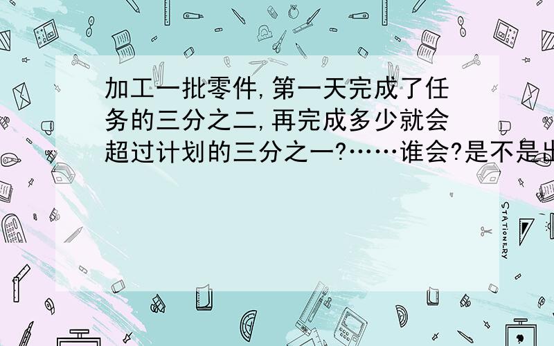 加工一批零件,第一天完成了任务的三分之二,再完成多少就会超过计划的三分之一?……谁会?是不是出错了?