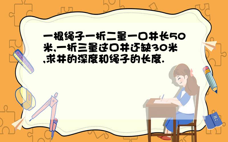 一根绳子一折二量一口井长50米,一折三量这口井还缺30米,求井的深度和绳子的长度.