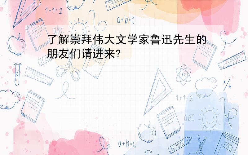 了解崇拜伟大文学家鲁迅先生的朋友们请进来?