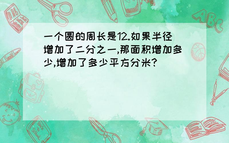 一个圆的周长是12.如果半径增加了二分之一,那面积增加多少,增加了多少平方分米?