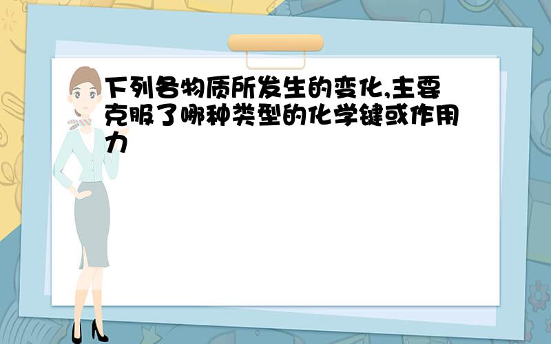 下列各物质所发生的变化,主要克服了哪种类型的化学键或作用力