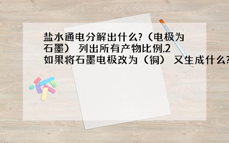 盐水通电分解出什么?（电极为石墨） 列出所有产物比例.2如果将石墨电极改为（铜） 又生成什么?