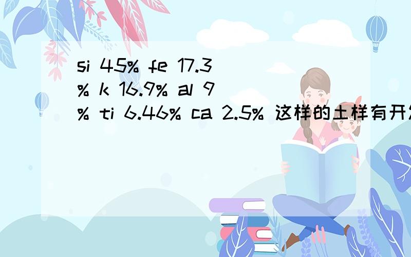 si 45% fe 17.3% k 16.9% al 9% ti 6.46% ca 2.5% 这样的土样有开发的价值吗?